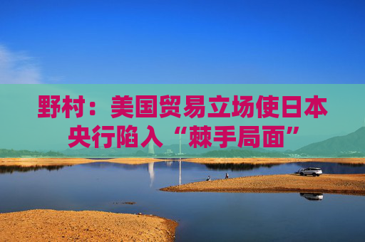 野村：美国贸易立场使日本央行陷入“棘手局面”