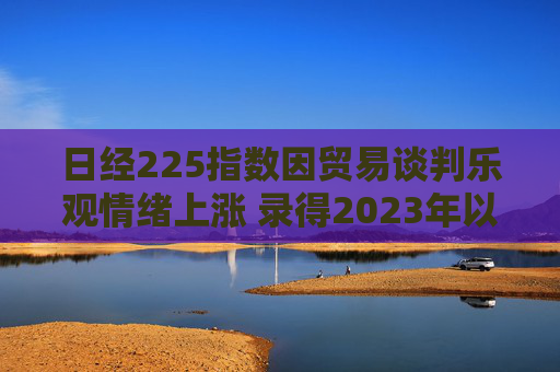 日经225指数因贸易谈判乐观情绪上涨 录得2023年以来最长连涨纪录
