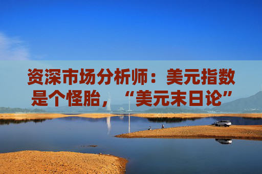 资深市场分析师：美元指数是个怪胎，“美元末日论”言过其实！