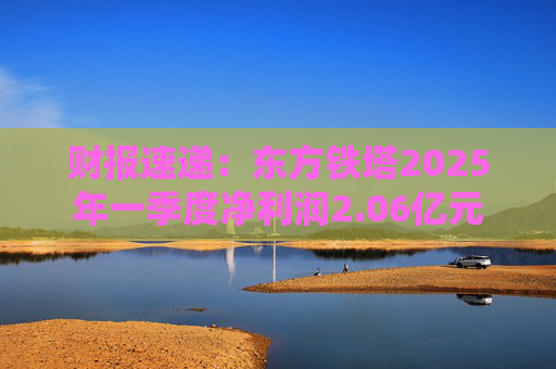 财报速递：东方铁塔2025年一季度净利润2.06亿元