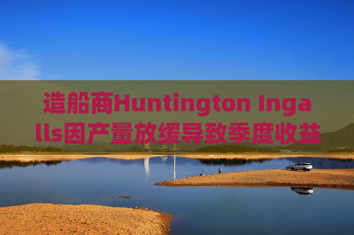 造船商Huntington Ingalls因产量放缓导致季度收益下降