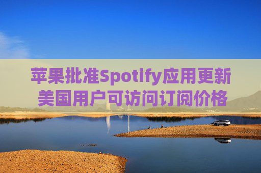 苹果批准Spotify应用更新 美国用户可访问订阅价格与外部支付链接