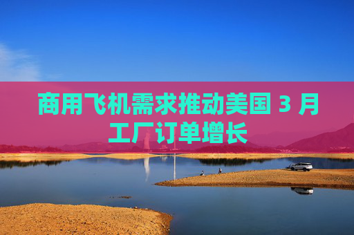 商用飞机需求推动美国 3 月工厂订单增长