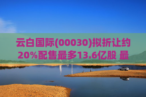 云白国际(00030)拟折让约20%配售最多13.6亿股 最高估计所得款项净额将约1.56亿港元  第1张