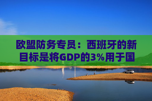 欧盟防务专员：西班牙的新目标是将GDP的3%用于国防