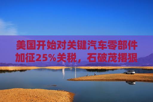 美国开始对关键汽车零部件加征25%关税，石破茂撂狠话：绝对无法接受