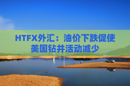 HTFX外汇：油价下跌促使美国钻井活动减少  第1张