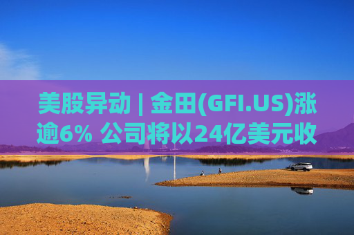 美股异动 | 金田(GFI.US)涨逾6% 公司将以24亿美元收购Gold Road