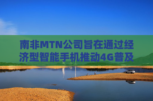 南非MTN公司旨在通过经济型智能手机推动4G普及