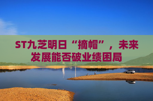 ST九芝明日“摘帽”，未来发展能否破业绩困局