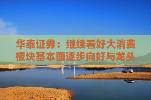 华泰证券：继续看好大消费板块基本面逐步向好与龙头估值重估行情