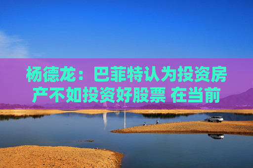 杨德龙:巴菲特认为投资房产不如投资好股票 在当前国内市场同样适用