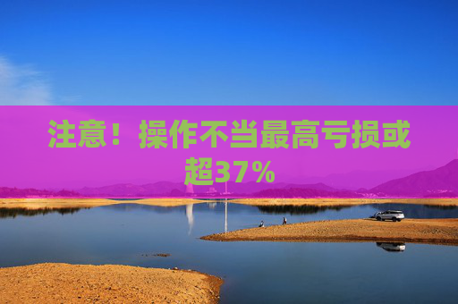 注意!操作不当最高亏损或超37%