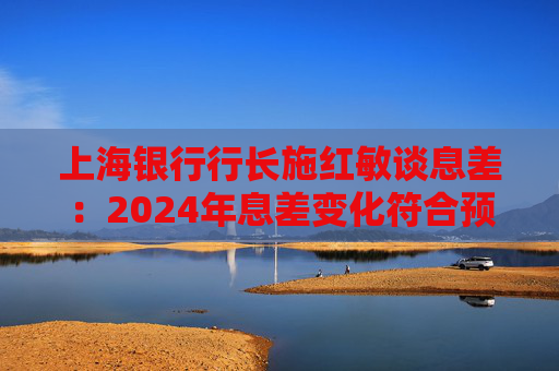 上海银行行长施红敏谈息差:2024年息差变化符合预期,2025年收窄幅度会显著缩小