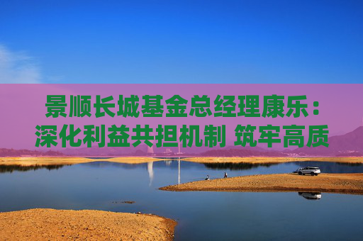 景顺长城基金总经理康乐：深化利益共担机制 筑牢高质量发展根基