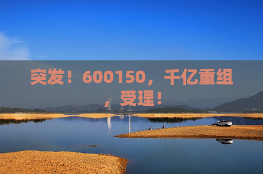 突发！600150，千亿重组，受理！