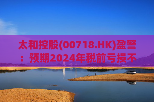 太和控股(00718.HK)盈警：预期2024年税前亏损不少于约9亿港元  第1张