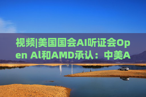 视频|美国国会AI听证会Open Al和AMD承认:中美A的差距并不大