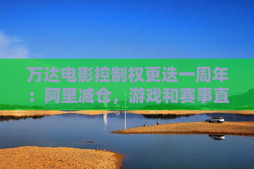 万达电影控制权更迭一周年：阿里减仓，游戏和赛事直播登场 新东家如何改写这家老牌上市影企命运？
