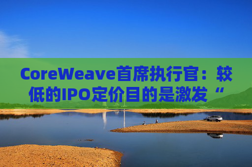 CoreWeave首席执行官：较低的IPO定价目的是激发“购买兴趣”