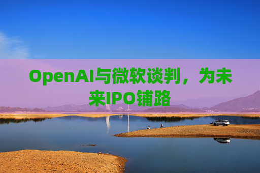 OpenAI与微软谈判,为未来IPO铺路