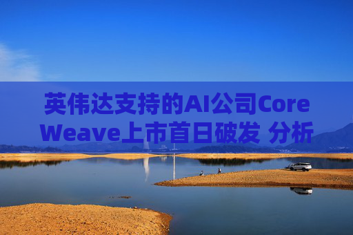 英伟达支持的AI公司CoreWeave上市首日破发 分析师称其增长或不可持续