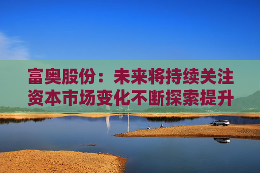 富奥股份：未来将持续关注资本市场变化不断探索提升公司价值和市值表现的有效方式