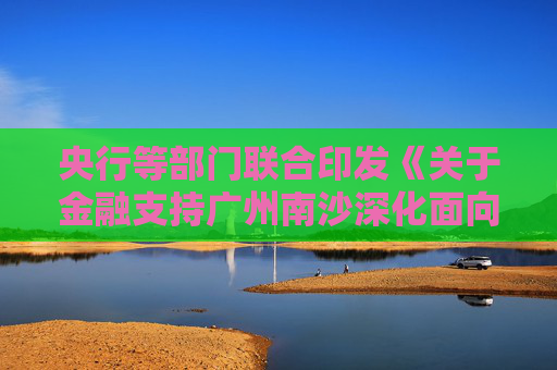 央行等部门联合印发《关于金融支持广州南沙深化面向世界的粤港澳全面合作的意见》