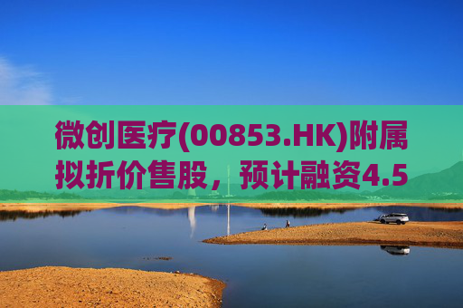 微创医疗(00853.HK)附属拟折价售股,预计融资4.58亿港元用于运营