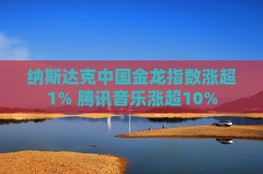 纳斯达克中国金龙指数涨超1% 腾讯音乐涨超10%