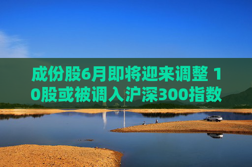 成份股6月即将迎来调整 10股或被调入沪深300指数