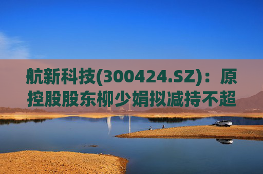 航新科技(300424.SZ)：原控股股东柳少娟拟减持不超3%股份