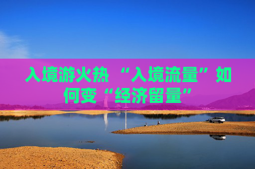 入境游火热 “入境流量”如何变“经济留量”
