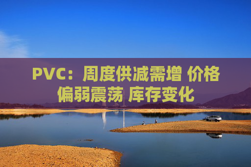 PVC：周度供减需增 价格偏弱震荡 库存变化