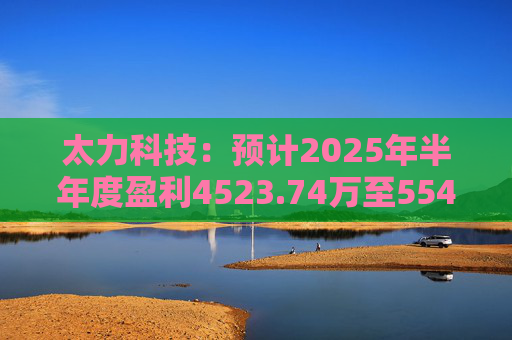 太力科技：预计2025年半年度盈利4523.74万至5541.54万