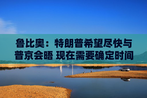 鲁比奥：特朗普希望尽快与普京会晤 现在需要确定时间、地点和议题