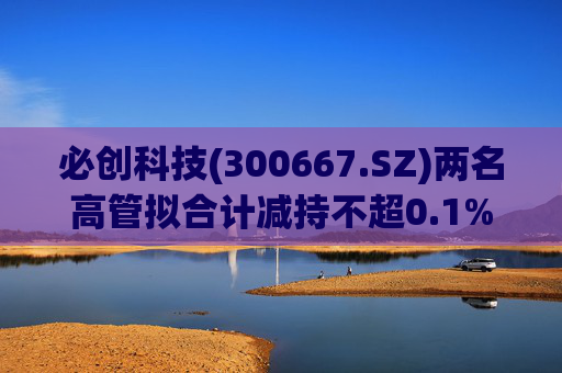 必创科技(300667.SZ)两名高管拟合计减持不超0.1%股份