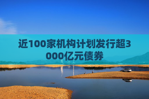 近100家机构计划发行超3000亿元债券