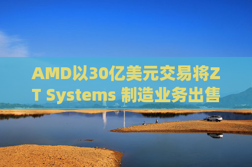 AMD以30亿美元交易将ZT Systems 制造业务出售给Sanmina