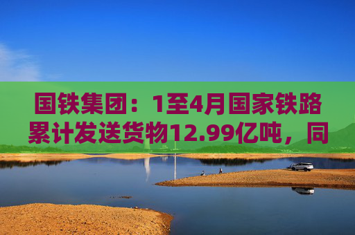 国铁集团：1至4月国家铁路累计发送货物12.99亿吨，同比增长3.6%  第1张