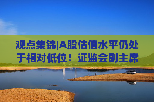 观点集锦|A股估值水平仍处于相对低位！证监会副主席李明：投资中国意味着更高的确定性