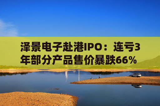 泽景电子赴港IPO：连亏3年部分产品售价暴跌66% 负债率达215%、13.6亿优先股存强赎风险