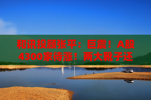 和讯投顾张平：巨震！A股4300家待涨！两大靴子还没落地，又迎压力？