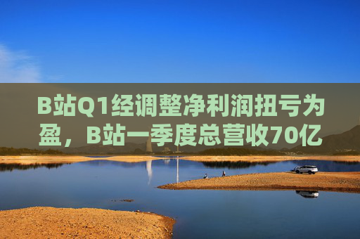 B站Q1经调整净利润扭亏为盈，B站一季度总营收70亿