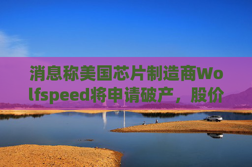 消息称美国芯片制造商Wolfspeed将申请破产，股价盘后暴跌近60%