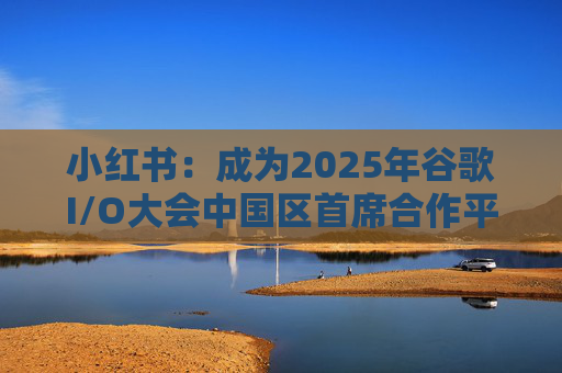 小红书：成为2025年谷歌I/O大会中国区首席合作平台