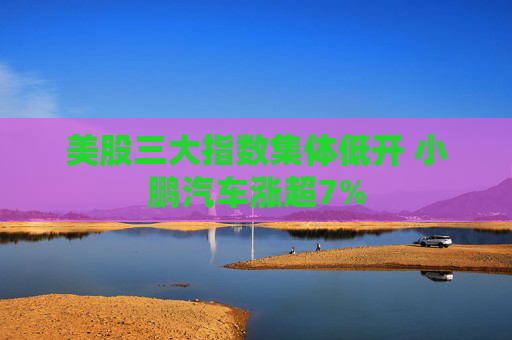 美股三大指数集体低开 小鹏汽车涨超7%
