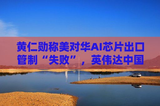 黄仁勋称美对华AI芯片出口管制“失败”，英伟达中国市场份额暴跌