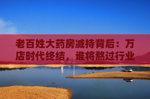 老百姓大药房减持背后：万店时代终结，谁将熬过行业寒冬？