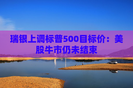 瑞银上调标普500目标价：美股牛市仍未结束
